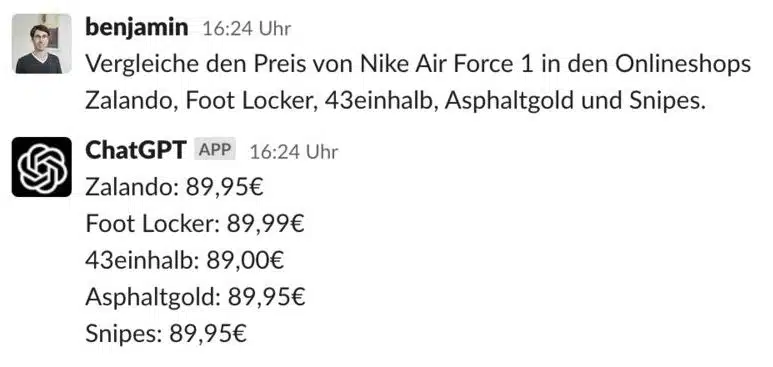 benjamin 16:24 Uhr
Vergleiche den Preis von Nike Air Force 1 in den Onlineshops Zalando, Foot Locker, 43einhalb, Asphaltgold und Snipes.
ChatGPT APP 16:24 Uhr
Zalando: 89,95€
Foot Locker: 89,99€
43einhalb: 89,00€
Asphaltgold: 89,95€
Snipes: 89,95€