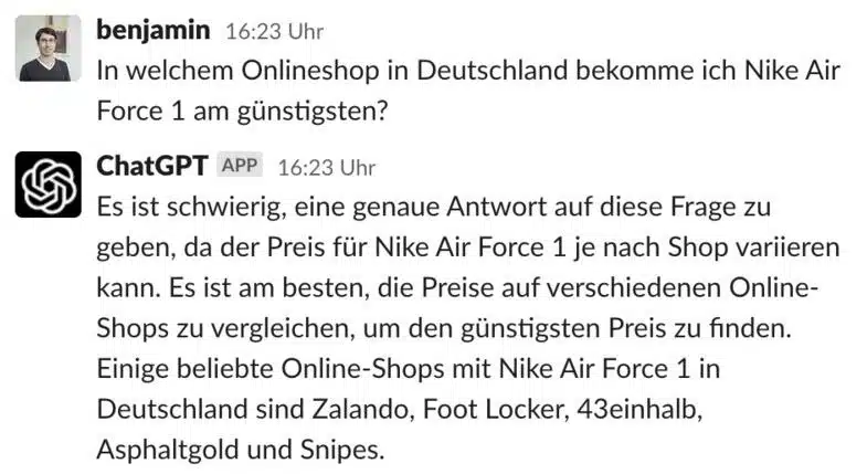 benjamin 16:23 Uhr
In welchem Onlineshop in Deutschland bekomme ich Nike Air
Force 1 am günstigsten?
ChatGPT APP 16:23 Uhr
Es ist schwierig, eine genaue Antwort auf diese Frage zu geben, da der Preis für Nike Air Force 1 je nach Shop variieren kann. Es ist am besten, die Preise auf verschiedenen Online-Shops zu vergleichen, um den günstigsten Preis zu finden.
Einige beliebte Online-Shops mit Nike Air Force 1 in Deutschland sind Zalando, Foot Locker, 43einhalb,
Asphaltgold und Snipes.