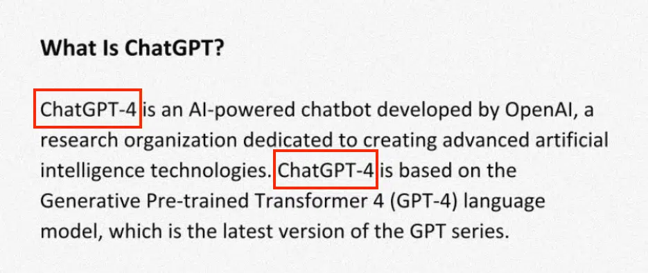 CAUTION! SCREENSHOT OF A FALSE STATEMENT:
What Is ChatGPT?
ChatGPT-4 is an Al-powered chatbot developed by OpenAl, a research organization dedicated to creating advanced artificial intelligence technologies. ChatGPT-4 is based on the Generative Pre-trained Transformer 4 (GPT-4) language model, which is the latest version of the GPT series.